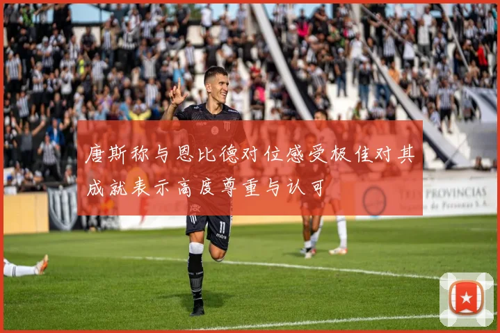 唐斯称与恩比德对位感受极佳对其成就表示高度尊重与认可