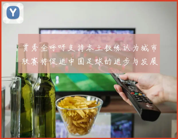 贾秀全呼吁支持本土教练认为城市联赛将促进中国足球的进步与发展