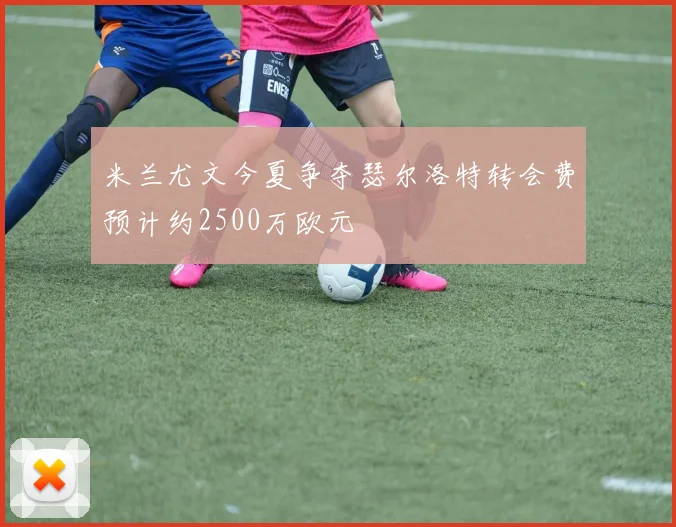 米兰尤文今夏争夺瑟尔洛特转会费预计约2500万欧元