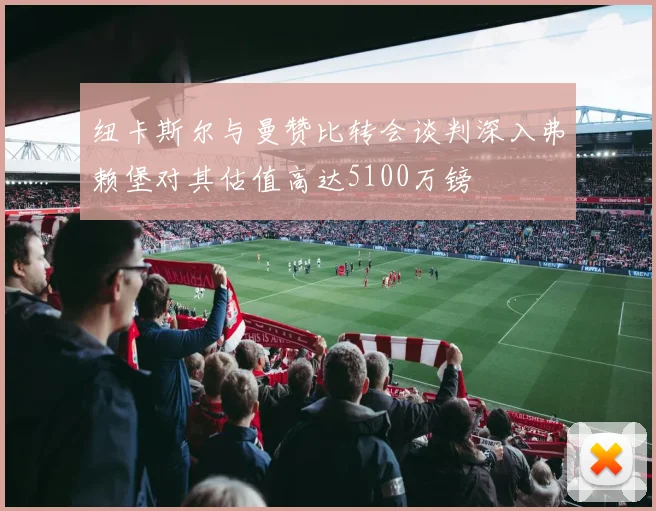 纽卡斯尔与曼赞比转会谈判深入弗赖堡对其估值高达5100万镑