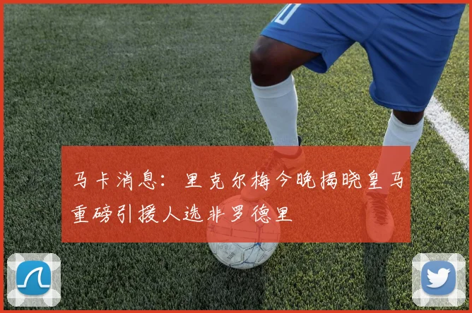 马卡消息：里克尔梅今晚揭晓皇马重磅引援人选非罗德里
