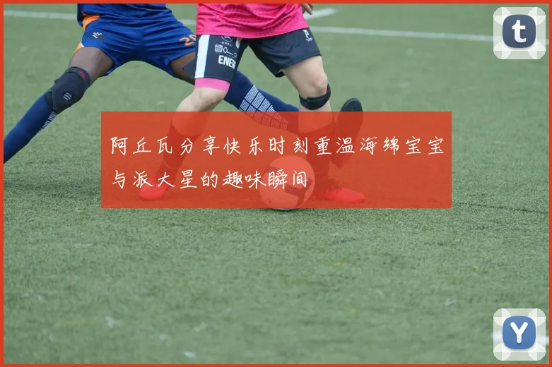 阿丘瓦分享快乐时刻重温海绵宝宝与派大星的趣味瞬间