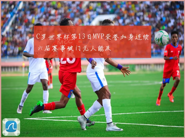 C罗世界杯第13日MVP荣誉加身连续六届赛事破门无人能及