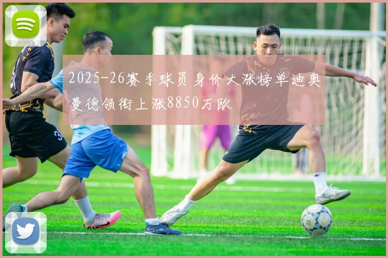 2025-26赛季球员身价大涨榜单迪奥曼德领衔上涨8850万欧