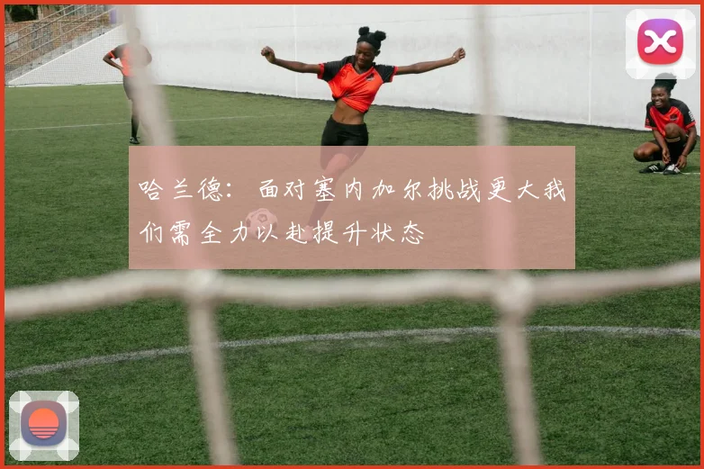 哈兰德：面对塞内加尔挑战更大我们需全力以赴提升状态