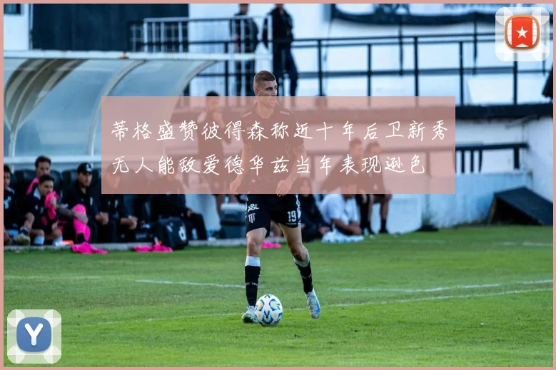 蒂格盛赞彼得森称近十年后卫新秀无人能敌爱德华兹当年表现逊色