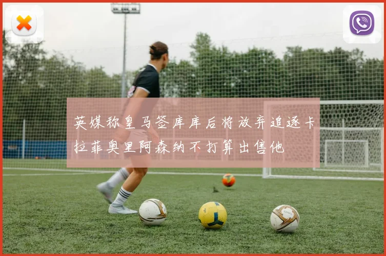 英媒称皇马签库库后将放弃追逐卡拉菲奥里阿森纳不打算出售他