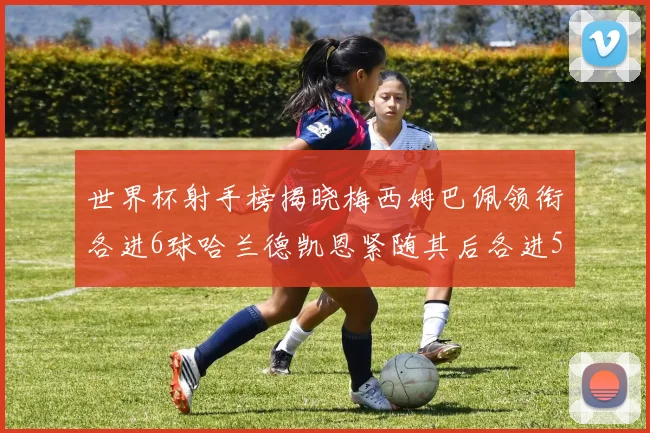 世界杯射手榜揭晓梅西姆巴佩领衔各进6球哈兰德凯恩紧随其后各进5球