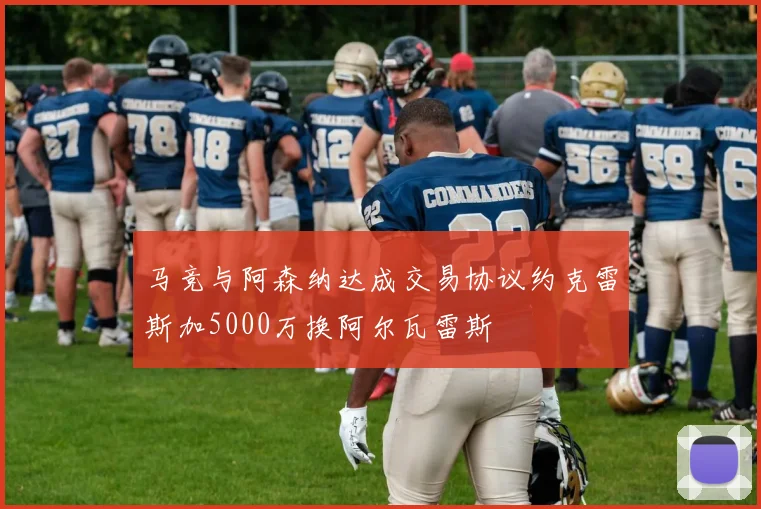 马竞与阿森纳达成交易协议约克雷斯加5000万换阿尔瓦雷斯