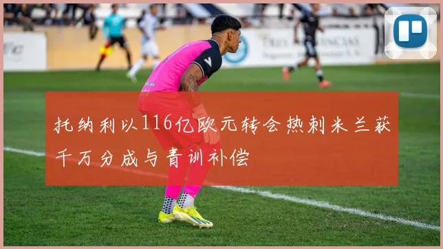 托纳利以116亿欧元转会热刺米兰获千万分成与青训补偿