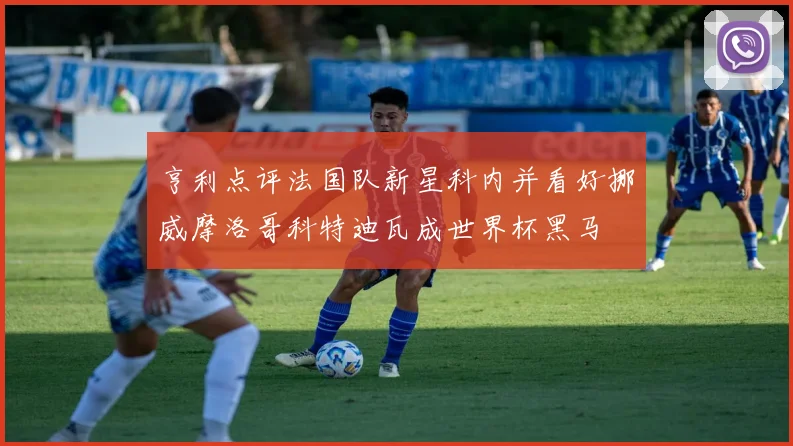 亨利点评法国队新星科内并看好挪威摩洛哥科特迪瓦成世界杯黑马