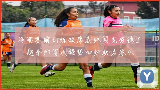 海港赛前训练缺席蒯纪闻克劳德王燊超李帅傅欢强势回归助力球队