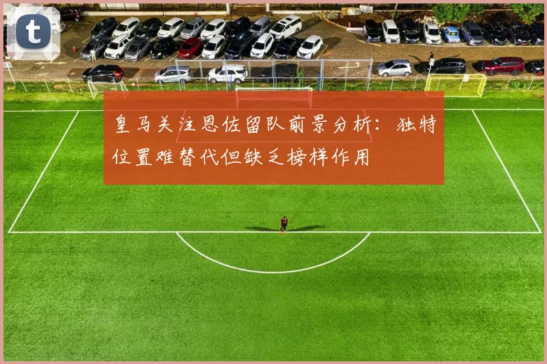 皇马关注恩佐留队前景分析：独特位置难替代但缺乏榜样作用