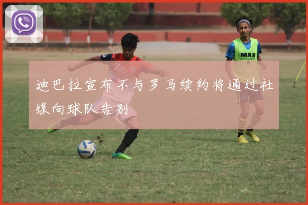 迪巴拉宣布不与罗马续约将通过社媒向球队告别