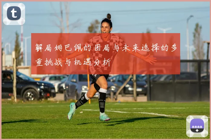 解局姆巴佩的困局与未来选择的多重挑战与机遇分析