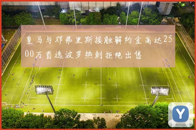 皇马与邓弗里斯接触解约金高达2500万首选波罗热刺拒绝出售