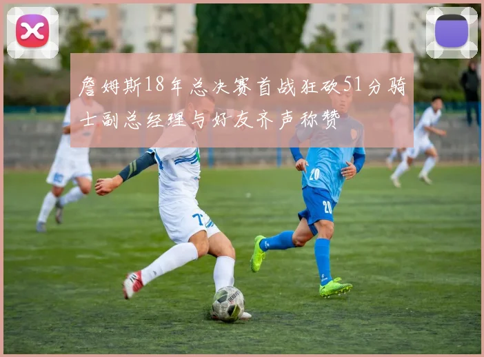 詹姆斯18年总决赛首战狂砍51分骑士副总经理与好友齐声称赞