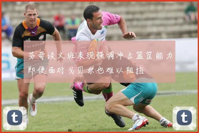 芬奇谈文班表现强调冲击篮筐能力即使面对戈贝尔也难以阻挡