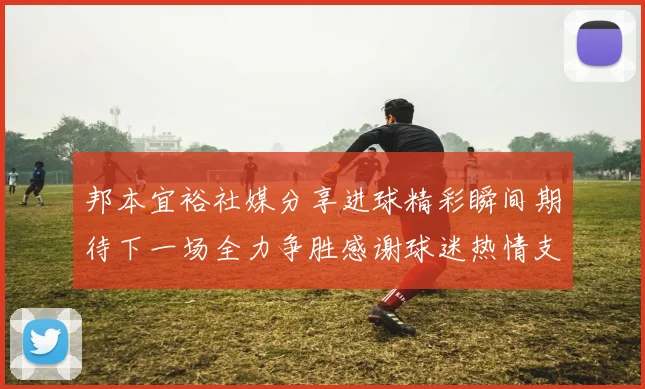 邦本宜裕社媒分享进球精彩瞬间期待下一场全力争胜感谢球迷热情支持